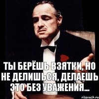 Ты берёшь взятки, но не делишься, делаешь это без уважения...