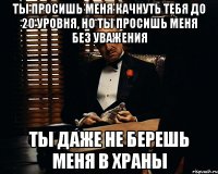 ты просишь меня качнуть тебя до 20 уровня, но ты просишь меня без уважения ты даже не берешь меня в храны