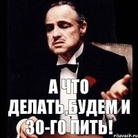 а что делать,будем и 30-го пить!