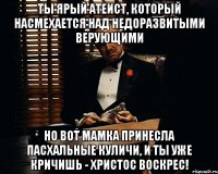 Ты ярый атеист, который насмехается над недоразвитыми верующими но вот мамка принесла пасхальные куличи, и ты уже кричишь - ХРИСТОС ВОСКРЕС!