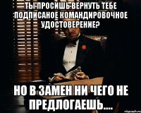 Ты просишь вернуть тебе подписаное командировочное удостоверение? Но в замен ни чего не предлогаешь....