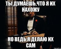 Ты думаешь,что я их нахожу Но ведь я делаю их сам