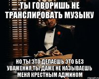 ты говоришь не транслировать музыку но ты это делаешь это без уважения,ты даже не называешь меня крестным админом