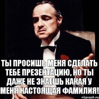 Ты просишь меня сделать тебе презентацию, но ты даже не знаешь какая у меня настоящая фамилия!