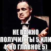 НЕ ВАЖНО ПОЛУЧИЛ ТЫ 5 или 4, НО ГЛАВНОЕ 5)