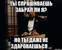 Ты спрашиваешь забрал ли я? Но ты даже не здароваешься ...