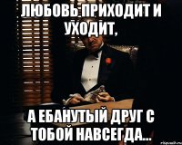 любовь приходит и уходит, а ебанутый друг с тобой навсегда...