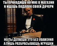 Ты приходишь ко мне в магазин и ищешь подарок своей дочери но ты делаешь это без уважения а лишь разбрасываешь игрушки