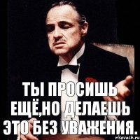 Ты просишь ещё,но делаешь это без уважения.