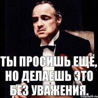 Ты просишь ещё, но делаешь это без уважения.