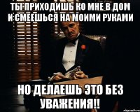 Ты приходишь ко мне в дом и смеешься на моими руками но делаешь это без уважения!!