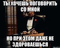 ты хочешь поговорить со мной но при этом даже не здороваешься