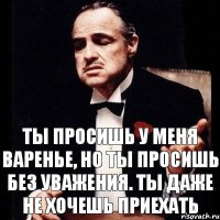 ты просишь у меня варенье, но ты просишь без уважения. ты даже не хочешь приехать