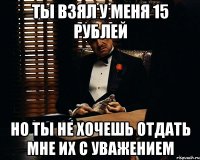 ты взял у меня 15 рублей но ты не хочешь отдать мне их с уважением