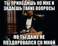 Ты приходишь ко мне и задаешь такие вопросы Но ты даже не поздоровался со мной