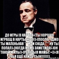 ДО ИГРЫ В КАРТЫ)-(ТЫ ХОРОШО ИГРАЕЩ В КАРТЫ ЖДО!)-(ПОСЛЕ)-(ДЖО ТЫ МАЛЕНЬКАЯ *** ИДИ СЮДА **** НУ ТЫ ПОПАЛ)-(КОГДА МАМА ЗАМЕТИЛА)-)ОН ТАКОЙ МИЛЫ)-(РЕАКЦЫЯ МАМЫ: =))-(Я ТЕБЯ ЕЩЁ НАЙДУ СЫН!!!!!!!)