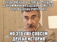 КОГДА-НИБУДЬ ТЫ СТАНЕШЬ ЛУЧШИМ ДРУГОМ МИНИГИЯ,БУДЕШЬ НА 1 МЕСТЕ В ТОПЕ И БУДЕШЬ УЧИТСЯ НА 5 НО ЭТО УЖЕ СОВСЕМ ДРУГАЯ ИСТОРИЯ