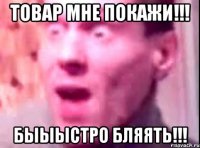 Товар мне покажи!!! БЫЫЫСТРО БЛЯЯТЬ!!!