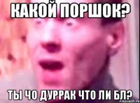 Какой поршок? Ты чо дуррак что ли бл?