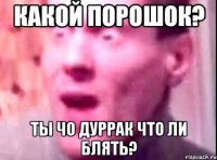 Какой порошок? Ты чо дуррак что ли блять?