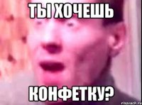 Ты хочешь конфетку?