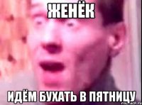 женёк идём бухать в пятницу