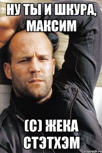 Ну ты и шкура, Максим (с) Жека Стэтхэм