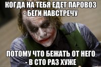 Когда на тебя едет паровоз - беги навстречу потому что бежать ОТ него - в сто раз хуже