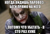 Когда видишь паровоз - беги прямо на него ...потому что убегать - в сто раз хуже