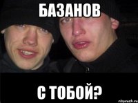 базанов с тобой?