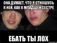 Она думает, что я отношусь к ней, как к младшей сестре Ебать ты лох