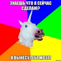 знаешь что я сейчас сделаю? я вынесу тебе мозг!