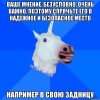 ваше мнение, безусловно, очень важно, поэтому спрячьте его в надежное и безопасное место например в свою задницу