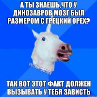 А ты знаешь,что у динозавров мозг был размером с грецкий орех? Так вот этот факт должен вызывать у тебя зависть