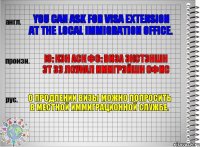 You can ask for visa extension at the local immigration office. ю: кэн аск фо: виза экстэншн эт зэ лоукал имигрэйшн офис О продлении визы можно попросить в местной иммиграционной службе.