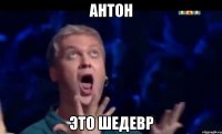 Антон Это шедевр