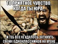 То приятное чувство, когда ты Юра... ...и теб все хе удалось заткнуть своих одноклассников на уроке