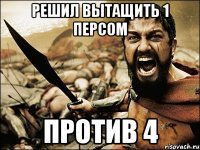 Решил вытащить 1 персом против 4