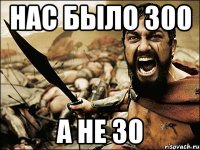 Нас было 300 А не 30