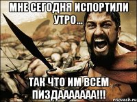 мне сегодня испортили утро... так что им всем пиздааааааа!!!