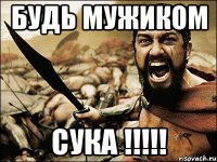 БУДЬ МУЖИКОМ СУКА !!!!!