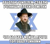 работаю учителем, ставлю ученикам плохие отметки что бы брат мойша лучше торговал ремнями