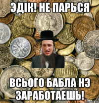 Эдiк! не парься всього бабла нэ заработаешь!