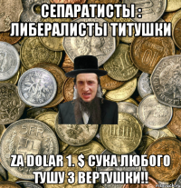 Сепаратисты : Либералисты Титушки za DOLAR 1. $ СУКА ЛЮБОГО ТУШУ З ВЕРТУШКИ!!