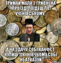 тримай мала 2 гривні на проїзд, поїдеш по ученівському, а на здачу собі канфєт купиш тікі нівчьому собі не атказуй