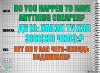 Do you happen to have anything cheaper? ду ю: хапэн ту хэв энисин чипэ:? Нет ли у вас чего-нибудь подешевле?