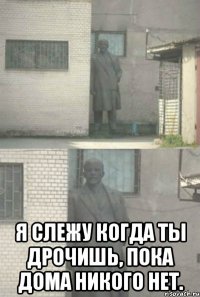  Я слежу когда ты дрочишь, пока дома никого нет.