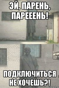 Эй, парень, парееень! ПОДКЛЮЧИТЬСЯ НЕ ХОЧЕШЬ?!