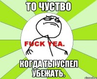 то чуство когда ты успел убежать.