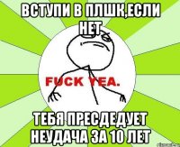 Вступи в плшк,если нет Тебя пресдедует неудача за 10 лет